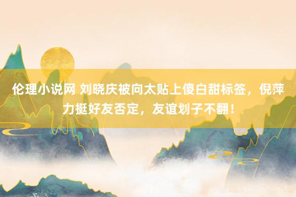 伦理小说网 刘晓庆被向太贴上傻白甜标签，倪萍力挺好友否定，友谊划子不翻！