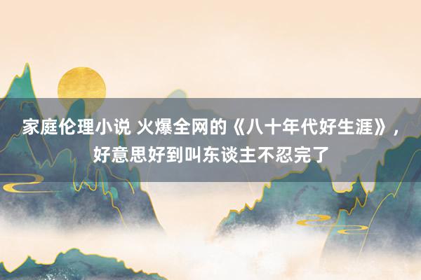 家庭伦理小说 火爆全网的《八十年代好生涯》，好意思好到叫东谈主不忍完了