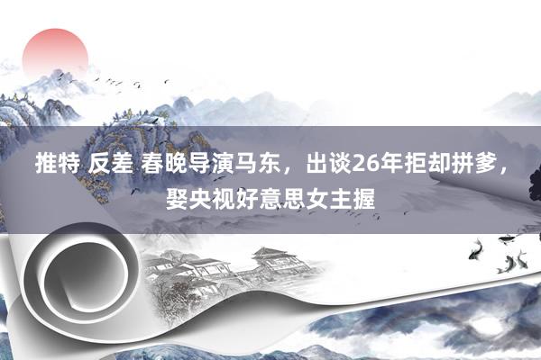 推特 反差 春晚导演马东，出谈26年拒却拼爹，娶央视好意思女主握