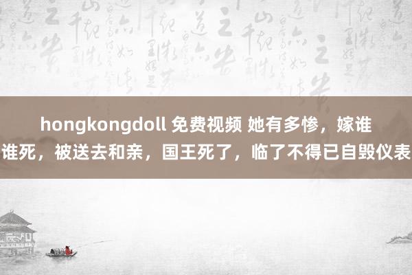 hongkongdoll 免费视频 她有多惨，嫁谁谁死，被送去和亲，国王死了，临了不得已自毁仪表