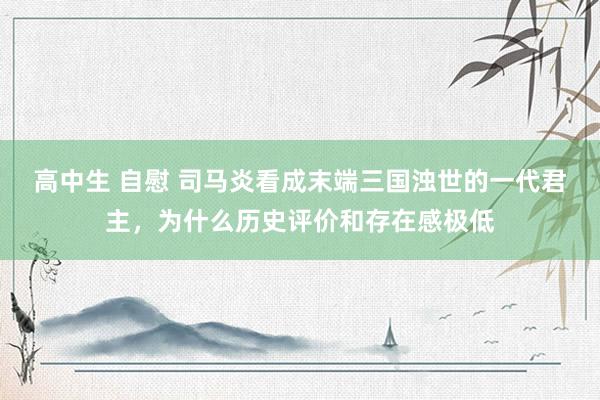 高中生 自慰 司马炎看成末端三国浊世的一代君主，为什么历史评价和存在感极低