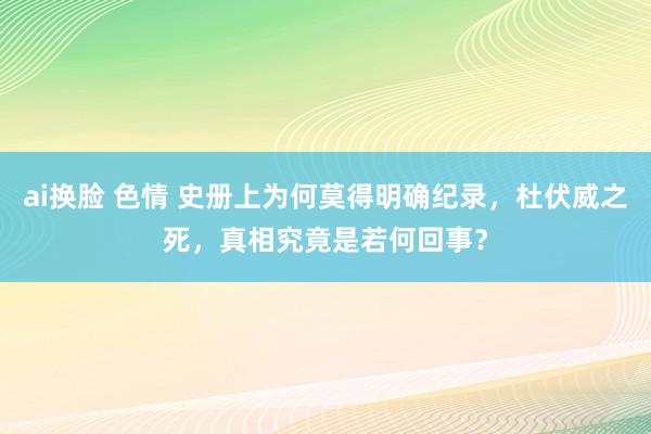 ai换脸 色情 史册上为何莫得明确纪录，杜伏威之死，真相究竟是若何回事？