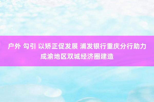 户外 勾引 以矫正促发展 浦发银行重庆分行助力成渝地区双城经济圈建造