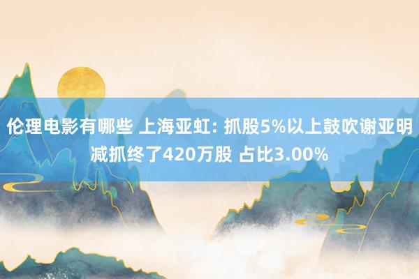 伦理电影有哪些 上海亚虹: 抓股5%以上鼓吹谢亚明减抓终了420万股 占比3.00%