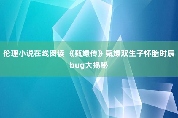 伦理小说在线阅读 《甄嬛传》甄嬛双生子怀胎时辰bug大揭秘
