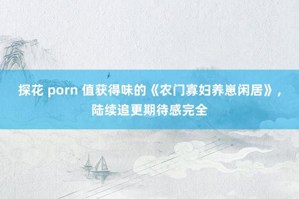 探花 porn 值获得味的《农门寡妇养崽闲居》，陆续追更期待感完全