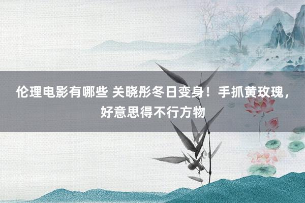 伦理电影有哪些 关晓彤冬日变身！手抓黄玫瑰，好意思得不行方物