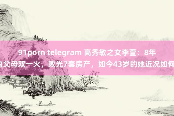 91porn telegram 高秀敏之女李萱：8年内父母双一火，败光7套房产，如今43岁的她近况如何？