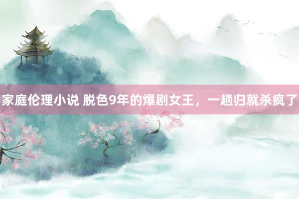 家庭伦理小说 脱色9年的爆剧女王，一趟归就杀疯了