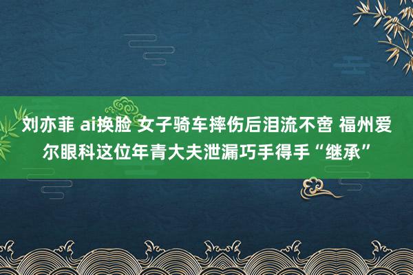 刘亦菲 ai换脸 女子骑车摔伤后泪流不啻 福州爱尔眼科这位年青大夫泄漏巧手得手“继承”