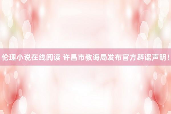 伦理小说在线阅读 许昌市教诲局发布官方辟谣声明！