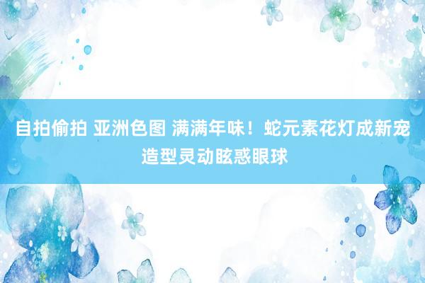 自拍偷拍 亚洲色图 满满年味！蛇元素花灯成新宠 造型灵动眩惑眼球