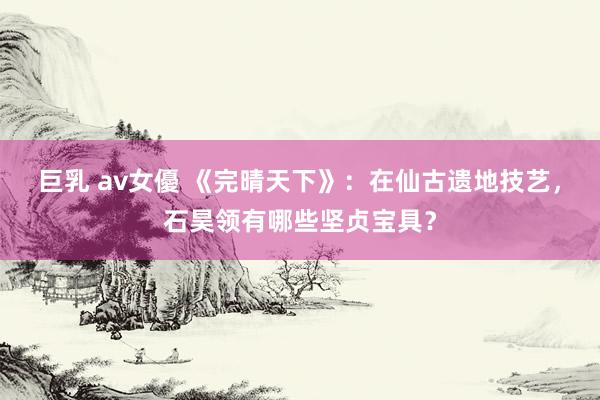 巨乳 av女優 《完晴天下》：在仙古遗地技艺，石昊领有哪些坚贞宝具？