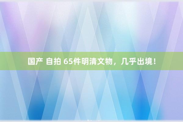 国产 自拍 65件明清文物，几乎出境！