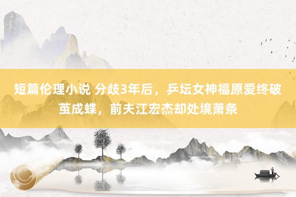 短篇伦理小说 分歧3年后，乒坛女神福原爱终破茧成蝶，前夫江宏杰却处境萧条