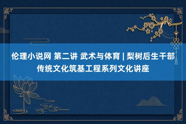 伦理小说网 第二讲 武术与体育 | 梨树后生干部传统文化筑基工程系列文化讲座