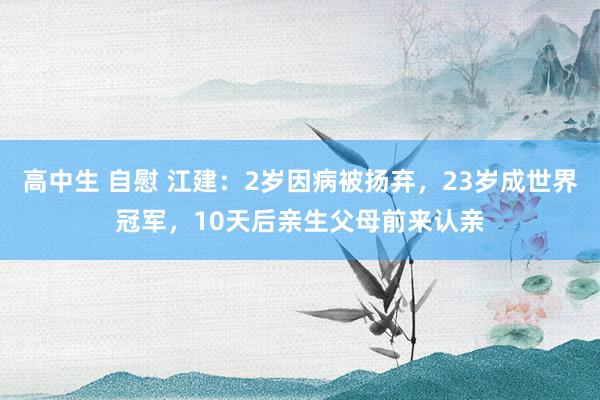 高中生 自慰 江建：2岁因病被扬弃，23岁成世界冠军，10天后亲生父母前来认亲