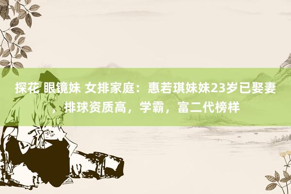 探花 眼镜妹 女排家庭：惠若琪妹妹23岁已娶妻，排球资质高，学霸，富二代榜样