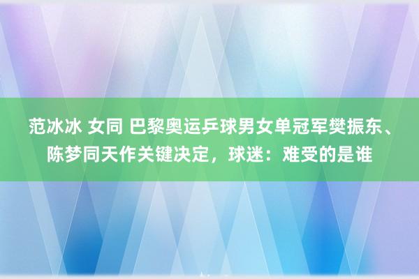 范冰冰 女同 巴黎奥运乒球男女单冠军樊振东、陈梦同天作关键决定,球迷:难受的是谁