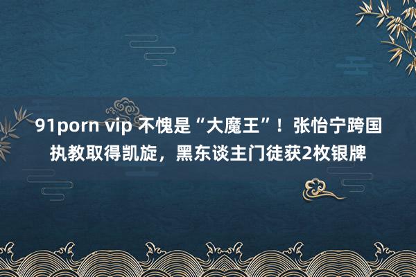 91porn vip 不愧是“大魔王”！张怡宁跨国执教取得凯旋，黑东谈主门徒获2枚银牌