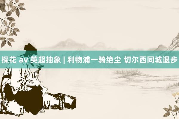 探花 av 英超抽象 | 利物浦一骑绝尘 切尔西同城退步