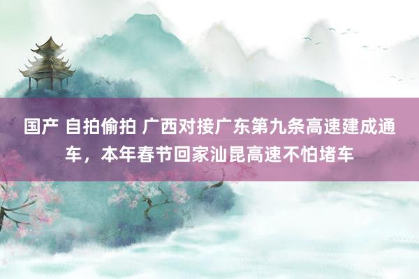 国产 自拍偷拍 广西对接广东第九条高速建成通车，本年春节回家汕昆高速不怕堵车