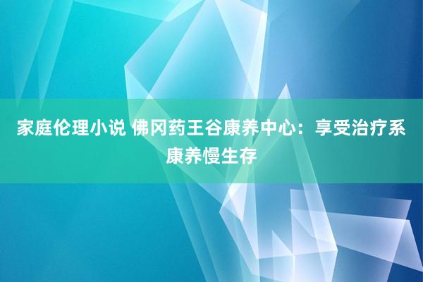 家庭伦理小说 佛冈药王谷康养中心：享受治疗系康养慢生存