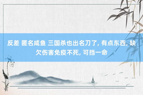 反差 匿名咸鱼 三国杀也出名刀了， 有点东西， 缺欠伤害免疫不死， 可挡一命
