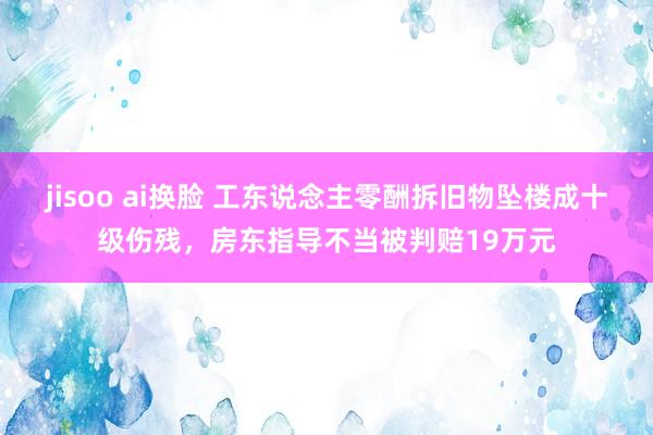 jisoo ai换脸 工东说念主零酬拆旧物坠楼成十级伤残，房东指导不当被判赔19万元