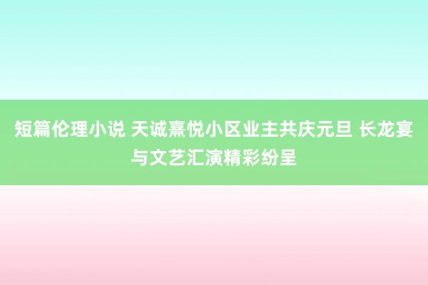 短篇伦理小说 天诚熹悦小区业主共庆元旦 长龙宴与文艺汇演精彩纷呈