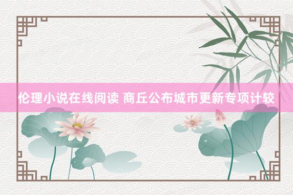 伦理小说在线阅读 商丘公布城市更新专项计较