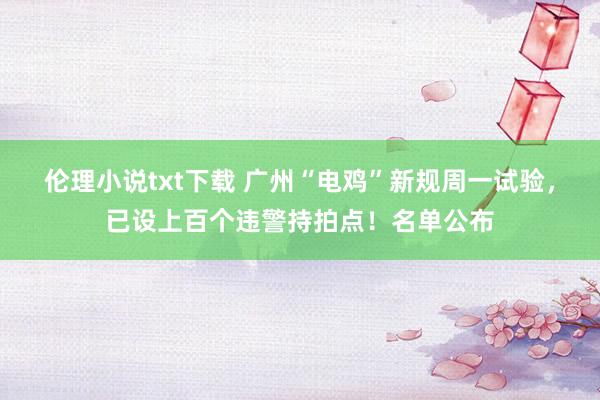 伦理小说txt下载 广州“电鸡”新规周一试验，已设上百个违警持拍点！名单公布