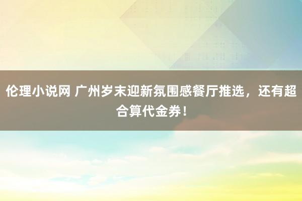伦理小说网 广州岁末迎新氛围感餐厅推选，还有超合算代金券！