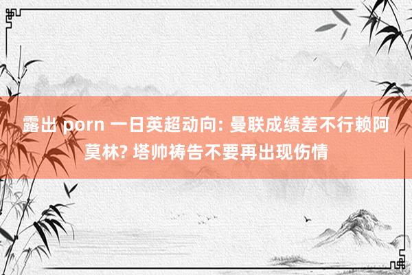 露出 porn 一日英超动向: 曼联成绩差不行赖阿莫林? 塔帅祷告不要再出现伤情
