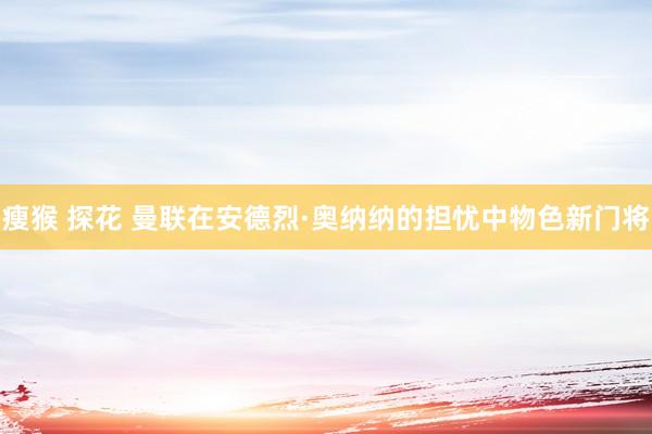 瘦猴 探花 曼联在安德烈·奥纳纳的担忧中物色新门将