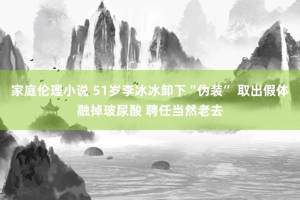家庭伦理小说 51岁李冰冰卸下“伪装” 取出假体融掉玻尿酸 聘任当然老去