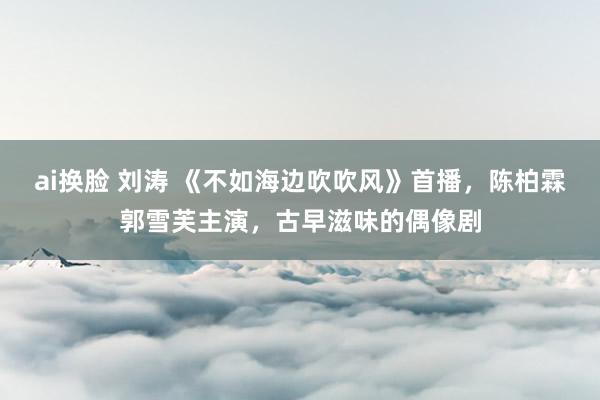 ai换脸 刘涛 《不如海边吹吹风》首播，陈柏霖郭雪芙主演，古早滋味的偶像剧