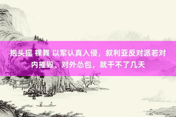 抱头摇 裸舞 以军认真入侵，叙利亚反对派若对内摧毁、对外怂包，就干不了几天