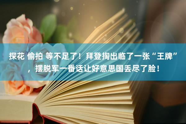 探花 偷拍 等不足了！拜登掏出临了一张“王牌”，摆脱军一番话让好意思国丢尽了脸！