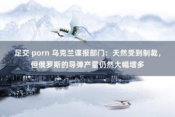 足交 porn 乌克兰谍报部门：天然受到制裁，但俄罗斯的导弹产量仍然大幅增多