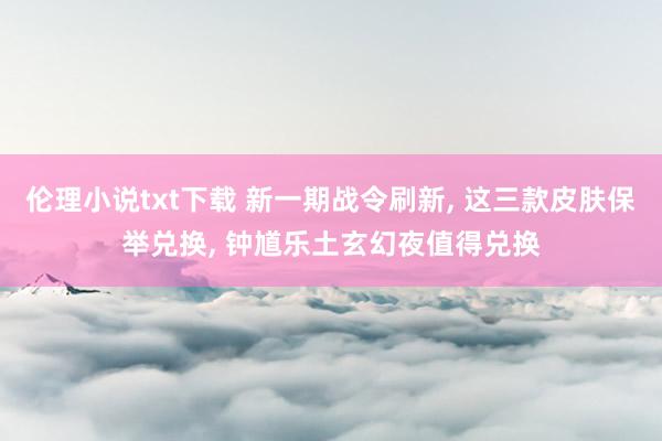 伦理小说txt下载 新一期战令刷新， 这三款皮肤保举兑换， 钟馗乐土玄幻夜值得兑换