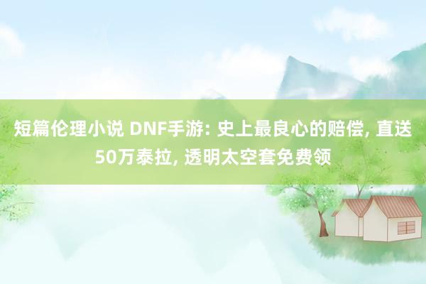 短篇伦理小说 DNF手游: 史上最良心的赔偿， 直送50万泰拉， 透明太空套免费领