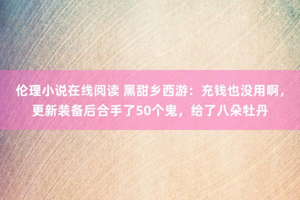 伦理小说在线阅读 黑甜乡西游：充钱也没用啊，更新装备后合手了50个鬼，给了八朵牡丹