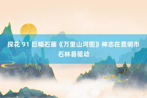 探花 91 巨幅石画《万里山河图》神志在昆明市石林县驱动