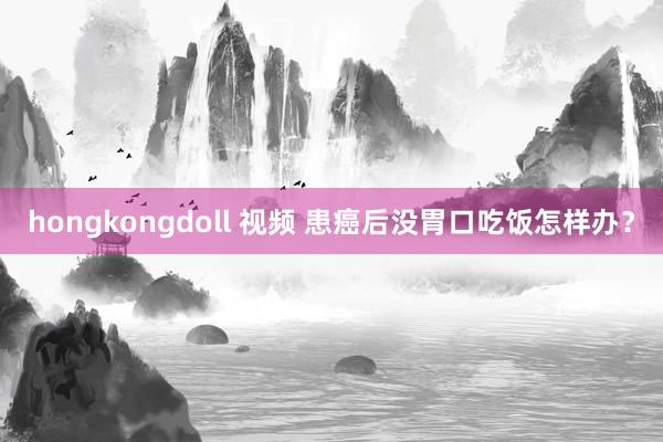 hongkongdoll 视频 患癌后没胃口吃饭怎样办？