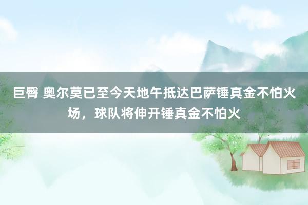 巨臀 奥尔莫已至今天地午抵达巴萨锤真金不怕火场，球队将伸开锤真金不怕火