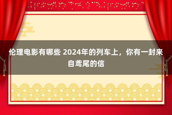 伦理电影有哪些 2024年的列车上，你有一封来自鸢尾的信