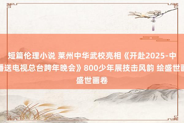 短篇伦理小说 莱州中华武校亮相《开赴2025-中央播送电视总台跨年晚会》800少年展技击风韵 绘盛世画卷