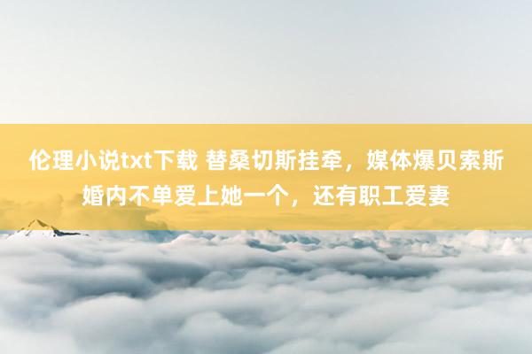 伦理小说txt下载 替桑切斯挂牵，媒体爆贝索斯婚内不单爱上她一个，还有职工爱妻