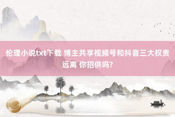 伦理小说txt下载 博主共享视频号和抖音三大权贵远离 你招供吗?